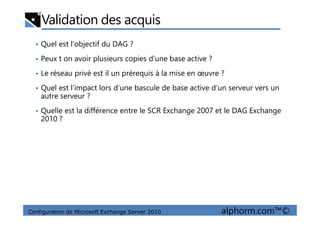 Validation des acquis
• Quel est l’objectif du DAG ?
• Peux t on avoir plusieurs copies d’une base active ?
• Le réseau privé est il un prérequis à la mise en œuvre ?
• Quel est l’impact lors d’une bascule de base active d’un serveur vers un
autre serveur ?
• Quelle est la différence entre le SCR Exchange 2007 et le DAG Exchange
Configuration de Microsoft Exchange Server 2010 alphorm.com™©
• Quelle est la différence entre le SCR Exchange 2007 et le DAG Exchange
2010 ?
 