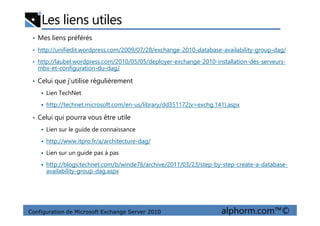 Les liens utiles
• Mes liens préférés
• http://unifiedit.wordpress.com/2009/07/28/exchange-2010-database-availability-group-dag/
• http://laubel.wordpress.com/2010/05/05/deployer-exchange-2010-installation-des-serveurs-
mbx-et-configuration-du-dag/
• Celui que j’utilise régulièrement
Lien TechNet
http://technet.microsoft.com/en-us/library/dd351172(v=exchg.141).aspx
Celui qui pourra vous être utile
Configuration de Microsoft Exchange Server 2010 alphorm.com™©
• Celui qui pourra vous être utile
Lien sur le guide de connaissance
http://www.itpro.fr/a/architecture-dag/
Lien sur un guide pas à pas
http://blogs.technet.com/b/winde76/archive/2011/03/23/step-by-step-create-a-database-
availability-group-dag.aspx
 