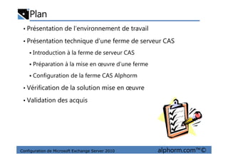 Plan
• Présentation de l’environnement de travail
• Présentation technique d’une ferme de serveur CAS
Introduction à la ferme de serveur CAS
Préparation à la mise en œuvre d’une ferme
Configuration de la ferme CAS Alphorm
Configuration de Microsoft Exchange Server 2010 alphorm.com™©
• Vérification de la solution mise en œuvre
• Validation des acquis
 