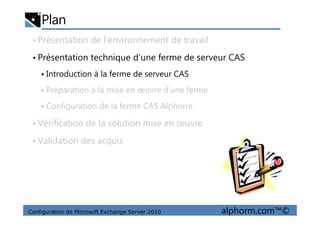 Plan
• Présentation de l’environnement de travail
• Présentation technique d’une ferme de serveur CAS
Introduction à la ferme de serveur CAS
Préparation à la mise en œuvre d’une ferme
Configuration de la ferme CAS Alphorm
Configuration de Microsoft Exchange Server 2010 alphorm.com™©
• Vérification de la solution mise en œuvre
• Validation des acquis
 