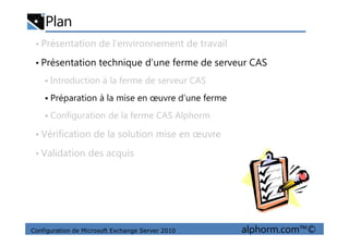 Plan
• Présentation de l’environnement de travail
• Présentation technique d’une ferme de serveur CAS
Introduction à la ferme de serveur CAS
Préparation à la mise en œuvre d’une ferme
Configuration de la ferme CAS Alphorm
Configuration de Microsoft Exchange Server 2010 alphorm.com™©
• Vérification de la solution mise en œuvre
• Validation des acquis
 