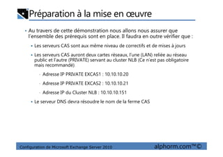 Préparation à la mise en œuvre
• Au travers de cette démonstration nous allons nous assurer que
l’ensemble des prérequis sont en place. Il faudra en outre vérifier que :
Les serveurs CAS sont aux même niveau de correctifs et de mises à jours
Les serveurs CAS auront deux cartes réseaux, l’une (LAN) reliée au réseau
public et l’autre (PRIVATE) servant au cluster NLB (Ce n’est pas obligatoire
mais recommandé)
• Adresse IP PRIVATE EXCAS1 : 10.10.10.20
Configuration de Microsoft Exchange Server 2010 alphorm.com™©
• Adresse IP PRIVATE EXCAS2 : 10.10.10.21
• Adresse IP du Cluster NLB : 10.10.10.151
Le serveur DNS devra résoudre le nom de la ferme CAS
 