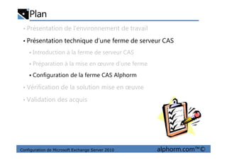 Plan
• Présentation de l’environnement de travail
• Présentation technique d’une ferme de serveur CAS
Introduction à la ferme de serveur CAS
Préparation à la mise en œuvre d’une ferme
Configuration de la ferme CAS Alphorm
Configuration de Microsoft Exchange Server 2010 alphorm.com™©
• Vérification de la solution mise en œuvre
• Validation des acquis
 