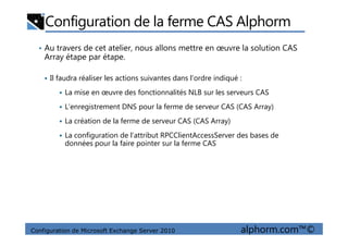 Configuration de la ferme CAS Alphorm
• Au travers de cet atelier, nous allons mettre en œuvre la solution CAS
Array étape par étape.
Il faudra réaliser les actions suivantes dans l’ordre indiqué :
La mise en œuvre des fonctionnalités NLB sur les serveurs CAS
L’enregistrement DNS pour la ferme de serveur CAS (CAS Array)
La création de la ferme de serveur CAS (CAS Array)
Configuration de Microsoft Exchange Server 2010 alphorm.com™©
La création de la ferme de serveur CAS (CAS Array)
La configuration de l’attribut RPCClientAccessServer des bases de
données pour la faire pointer sur la ferme CAS
 
