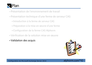 Plan
• Présentation de l’environnement de travail
• Présentation technique d’une ferme de serveur CAS
Introduction à la ferme de serveur CAS
Préparation à la mise en œuvre d’une ferme
Configuration de la ferme CAS Alphorm
Configuration de Microsoft Exchange Server 2010 alphorm.com™©
• Vérification de la solution mise en œuvre
• Validation des acquis
 