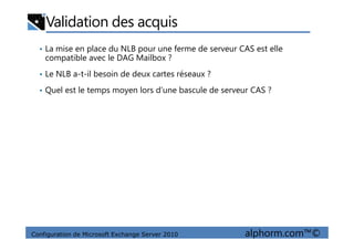 Validation des acquis
• La mise en place du NLB pour une ferme de serveur CAS est elle
compatible avec le DAG Mailbox ?
• Le NLB a-t-il besoin de deux cartes réseaux ?
• Quel est le temps moyen lors d’une bascule de serveur CAS ?
Configuration de Microsoft Exchange Server 2010 alphorm.com™©
 