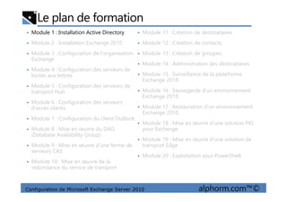 Le plan de formation
• Module 1 : Installation Active Directory
• Module 2 : Installation Exchange 2010
• Module 3 : Configuration de l'organisation
Exchange
• Module 4 : Configuration des serveurs de
boites aux lettres
• Module 5 : Configuration des serveurs de
transport Hub
• Module 6 : Configuration des serveurs
• Module 11 : Création de destinataires
• Module 12 : Création de contacts
• Module 13 : Création de groupes
• Module 14 : Administration des destinataires
• Module 15 : Surveillance de la plateforme
Exchange 2010
• Module 16 : Sauvegarde d'un environnement
Exchange 2010
Configuration de Microsoft Exchange Server 2010 alphorm.com™©
• Module 6 : Configuration des serveurs
d'accès clients
• Module 7 : Configuration du client Outlook
• Module 8 : Mise en œuvre du DAG
(Database Availability Group)
• Module 9 : Mise en œuvre d'une ferme de
serveurs CAS
• Module 10 : Mise en œuvre de la
redondance du service de transport
• Module 17 : Restauration d'un environnement
Exchange 2010
• Module 18 : Mise en œuvre d'une solution PKI
pour Exchange
• Module 19 : Mise en œuvre d'une solution de
transport Edge
• Module 20 : Exploitation sous PowerShell
 