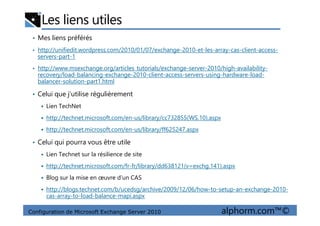 Les liens utiles
• Mes liens préférés
• http://unifiedit.wordpress.com/2010/01/07/exchange-2010-et-les-array-cas-client-access-
servers-part-1
• http://www.msexchange.org/articles_tutorials/exchange-server-2010/high-availability-
recovery/load-balancing-exchange-2010-client-access-servers-using-hardware-load-
balancer-solution-part1.html
• Celui que j’utilise régulièrement
Lien TechNet
Configuration de Microsoft Exchange Server 2010 alphorm.com™©
http://technet.microsoft.com/en-us/library/cc732855(WS.10).aspx
http://technet.microsoft.com/en-us/library/ff625247.aspx
• Celui qui pourra vous être utile
Lien Technet sur la résilience de site
http://technet.microsoft.com/fr-fr/library/dd638121(v=exchg.141).aspx
Blog sur la mise en œuvre d’un CAS
http://blogs.technet.com/b/ucedsg/archive/2009/12/06/how-to-setup-an-exchange-2010-
cas-array-to-load-balance-mapi.aspx
 