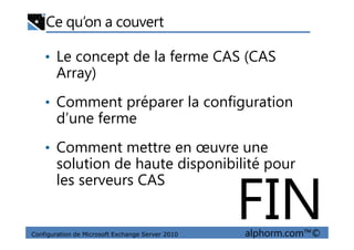 Ce qu’on a couvert
• Le concept de la ferme CAS (CAS
Array)
• Comment préparer la configuration
d’une ferme
Configuration de Microsoft Exchange Server 2010 alphorm.com™©
d’une ferme
• Comment mettre en œuvre une
solution de haute disponibilité pour
les serveurs CAS
FIN
 