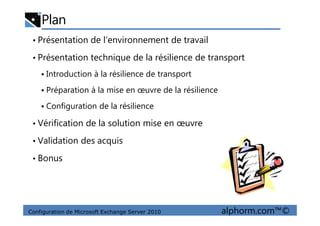 Plan
• Présentation de l’environnement de travail
• Présentation technique de la résilience de transport
Introduction à la résilience de transport
Préparation à la mise en œuvre de la résilience
Configuration de la résilience
Configuration de Microsoft Exchange Server 2010 alphorm.com™©
• Vérification de la solution mise en œuvre
• Validation des acquis
• Bonus
 