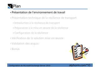 Plan
• Présentation de l’environnement de travail
• Présentation technique de la résilience de transport
Introduction à la résilience de transport
Préparation à la mise en œuvre de la résilience
Configuration de la résilience
Configuration de Microsoft Exchange Server 2010 alphorm.com™©
• Vérification de la solution mise en œuvre
• Validation des acquis
• Bonus
 