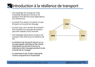 Introduction à la résilience de transport
• Une topologie de routage de mails
composée de plusieurs serveurs de
transport Hub élimine toute dépendance
d'un d'entre eux
• Le retrait d'un serveur en panne n'a pas
d'impact sur la perte de message
• La mise à jour d'un serveur de transport
Hub membre d'un groupe de serveurs
peut être réalisée à tout moment
HUBHUB
Configuration de Microsoft Exchange Server 2010 alphorm.com™©
• Une topologie de plusieurs serveurs de
transport Hub offre aussi la résilience de
site
• La résilience de transport repose sur un
concept appelé redondance des clichés
instantanés qui permet d’assurer la
redondance des messages pendant toute
la durée de du routage
• La redondance des clichés instantanés
s’active uniquement en PowerShell
HUBHUB HUBHUB
 