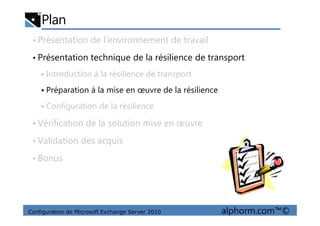 Plan
• Présentation de l’environnement de travail
• Présentation technique de la résilience de transport
Introduction à la résilience de transport
Préparation à la mise en œuvre de la résilience
Configuration de la résilience
Configuration de Microsoft Exchange Server 2010 alphorm.com™©
• Vérification de la solution mise en œuvre
• Validation des acquis
• Bonus
 