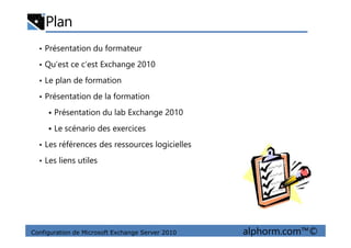 Plan
• Présentation du formateur
• Qu’est ce c’est Exchange 2010
• Le plan de formation
• Présentation de la formation
Présentation du lab Exchange 2010
Le scénario des exercices
Configuration de Microsoft Exchange Server 2010 alphorm.com™©
Le scénario des exercices
• Les références des ressources logicielles
• Les liens utiles
 