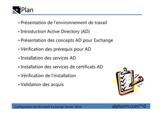 Plan
• Présentation de l’environnement de travail
• Introduction Active Directory (AD)
• Présentation des concepts AD pour Exchange
• Vérification des prérequis pour AD
• Installation des services AD
Configuration de Microsoft Exchange Server 2010 alphorm.com™©
• Installation des services AD
• Installation des services de certificats AD
• Vérification de l’installation
• Validation des acquis
 
