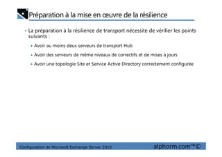 Préparation à la mise en œuvre de la résilience
• La préparation à la résilience de transport nécessite de vérifier les points
suivants :
Avoir au moins deux serveurs de transport Hub
Avoir des serveurs de même niveaux de correctifs et de mises à jours
Avoir une topologie Site et Service Active Directory correctement configurée
Configuration de Microsoft Exchange Server 2010 alphorm.com™©
 