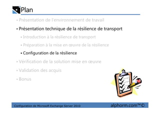 Plan
• Présentation de l’environnement de travail
• Présentation technique de la résilience de transport
Introduction à la résilience de transport
Préparation à la mise en œuvre de la résilience
Configuration de la résilience
Configuration de Microsoft Exchange Server 2010 alphorm.com™©
• Vérification de la solution mise en œuvre
• Validation des acquis
• Bonus
 