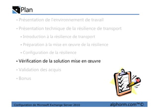 Plan
• Présentation de l’environnement de travail
• Présentation technique de la résilience de transport
Introduction à la résilience de transport
Préparation à la mise en œuvre de la résilience
Configuration de la résilience
Configuration de Microsoft Exchange Server 2010 alphorm.com™©
• Vérification de la solution mise en œuvre
• Validation des acquis
• Bonus
 