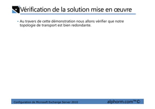 Vérification de la solution mise en œuvre
• Au travers de cette démonstration nous allons vérifier que notre
topologie de transport est bien redondante.
Configuration de Microsoft Exchange Server 2010 alphorm.com™©
 