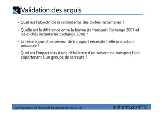 Validation des acquis
• Quel est l’objectif de la redondance des clichés instantanés ?
• Quelle est la différence entre la benne de transport Exchange 2007 et
les clichés instantanés Exchange 2010 ?
• La mise à jour d’un serveur de transport nécessite t elle une action
préalable ?
• Quel est l’impact lors d’une défaillance d’un serveur de transport Hub
appartenant à un groupe de serveurs ?
Configuration de Microsoft Exchange Server 2010 alphorm.com™©
appartenant à un groupe de serveurs ?
 
