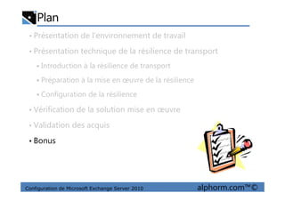 Plan
• Présentation de l’environnement de travail
• Présentation technique de la résilience de transport
Introduction à la résilience de transport
Préparation à la mise en œuvre de la résilience
Configuration de la résilience
Configuration de Microsoft Exchange Server 2010 alphorm.com™©
• Vérification de la solution mise en œuvre
• Validation des acquis
• Bonus
 