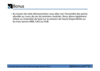 Bonus
• Au travers de cette démonstration vous allez voir l’ensemble des points
abordés au cours de ces dix premiers modules. Nous allons également
refaire un ensemble de tests sur la solution de Haute Disponibilité sur
les trois service MBX, CAS ou HUB.
Configuration de Microsoft Exchange Server 2010 alphorm.com™©
 