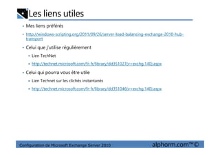 Les liens utiles
• Mes liens préférés
• http://windows-scripting.org/2011/09/26/server-load-balancing-exchange-2010-hub-
transport
• Celui que j’utilise régulièrement
Lien TechNet
http://technet.microsoft.com/fr-fr/library/dd351027(v=exchg.140).aspx
• Celui qui pourra vous être utile
Configuration de Microsoft Exchange Server 2010 alphorm.com™©
Lien Technet sur les clichés instantanés
http://technet.microsoft.com/fr-fr/library/dd351046(v=exchg.140).aspx
 