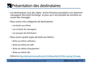 Présentation des destinataires
• Les destinataires sont des objets Active Directory possédant une extension
messagerie Microsoft Exchange et pour qui il est possible de remettre ou
router des messages
• Nous avons trois catégories de destinataires :
Les boites aux lettres
Les contacts de messagerie
Les groupes de distribution
Configuration de Microsoft Exchange Server 2010 alphorm.com™©
Les groupes de distribution
• Nous avons quatre types de boite aux lettres :
Boite aux lettres utilisateur
Boite aux lettres de salle
Boite aux lettres d’équipement
Boite aux lettres liée
• Référence http://technet.microsoft.com/fr-fr/library/bb123720(v=exchg.141).aspx
 