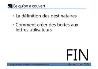 Ce qu’on a couvert
• La définition des destinataires
• Comment créer des boites aux
lettres utilisateurs
Configuration de Microsoft Exchange Server 2010 alphorm.com™©
FIN
 