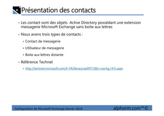 Présentation des contacts
• Les contact sont des objets Active Directory possédant une extension
messagerie Microsoft Exchange sans boite aux lettres
• Nous avons trois types de contacts :
Contact de messagerie
Utilisateur de messagerie
Boite aux lettres distante
Configuration de Microsoft Exchange Server 2010 alphorm.com™©
• Référence Technet
http://technet.microsoft.com/fr-FR/library/aa997138(v=exchg.141).aspx
 