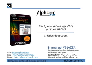 Configuration Exchange 2010
(examen 70-662)
Configuration de Microsoft Exchange Server 2010 alphorm.com™©
Emmanuel VINAZZA
Formateur et Consultant indépendant en
Systèmes et Messagerie
Certifications : MCT, MCTS, MSCE
Contact : evinazza@komoburo.com
Site : http://alphorm.com
Blog : http://alphorm.com/blog
Forum : http://alphorm.com/forum
Création de groupes
 