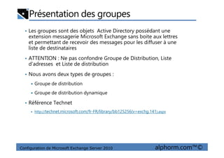 Présentation des groupes
• Les groupes sont des objets Active Directory possédant une
extension messagerie Microsoft Exchange sans boite aux lettres
et permettant de recevoir des messages pour les diffuser à une
liste de destinataires
• ATTENTION : Ne pas confondre Groupe de Distribution, Liste
d’adresses et Liste de distribution
• Nous avons deux types de groupes :
Configuration de Microsoft Exchange Server 2010 alphorm.com™©
Groupe de distribution
Groupe de distribution dynamique
• Référence Technet
http://technet.microsoft.com/fr-FR/library/bb125256(v=exchg.141).aspx
 