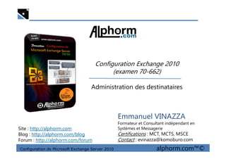 Configuration Exchange 2010
(examen 70-662)
Configuration de Microsoft Exchange Server 2010 alphorm.com™©
Emmanuel VINAZZA
Formateur et Consultant indépendant en
Systèmes et Messagerie
Certifications : MCT, MCTS, MSCE
Contact : evinazza@komoburo.com
Site : http://alphorm.com
Blog : http://alphorm.com/blog
Forum : http://alphorm.com/forum
Administration des destinataires
 