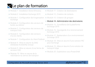 Le plan de formation
• Module 1 : Installation Active Directory
• Module 2 : Installation Exchange 2010
• Module 3 : Configuration de l'organisation
Exchange
• Module 4 : Configuration des serveurs de
boites aux lettres
• Module 5 : Configuration des serveurs de
transport Hub
• Module 6 : Configuration des serveurs
• Module 11 : Création de destinataires
• Module 12 : Création de contacts
• Module 13 : Création de groupes
• Module 14 : Administration des destinataires
• Module 15 : Surveillance de la plateforme
Exchange 2010
• Module 16 : Sauvegarde d'un environnement
Exchange 2010
Configuration de Microsoft Exchange Server 2010 alphorm.com™©
• Module 6 : Configuration des serveurs
d'accès clients
• Module 7 : Configuration du client Outlook
• Module 8 : Mise en œuvre du DAG
(Database Availability Group)
• Module 9 : Mise en œuvre d'une ferme de
serveurs CAS
• Module 10 : Mise en œuvre de la
redondance du service de transport
• Module 17 : Restauration d'un environnement
Exchange 2010
• Module 18 : Mise en œuvre d'une solution PKI
pour Exchange
• Module 19 : Mise en œuvre d'une solution de
transport Edge
• Module 20 : Exploitation sous PowerShell
 
