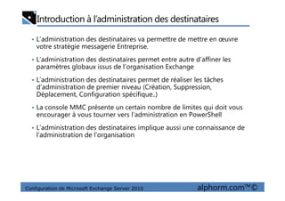 Introduction à l’administration des destinataires
• L’administration des destinataires va permettre de mettre en œuvre
votre stratégie messagerie Entreprise.
• L’administration des destinataires permet entre autre d’affiner les
paramètres globaux issus de l’organisation Exchange
• L’administration des destinataires permet de réaliser les tâches
d’administration de premier niveau (Création, Suppression,
Déplacement, Configuration spécifique..)
Configuration de Microsoft Exchange Server 2010 alphorm.com™©
• La console MMC présente un certain nombre de limites qui doit vous
encourager à vous tourner vers l’administration en PowerShell
• L’administration des destinataires implique aussi une connaissance de
l’administration de l’organisation
 
