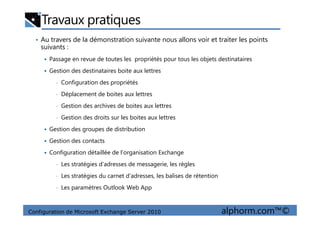 Travaux pratiques
• Au travers de la démonstration suivante nous allons voir et traiter les points
suivants :
Passage en revue de toutes les propriétés pour tous les objets destinataires
Gestion des destinataires boite aux lettres
• Configuration des propriétés
• Déplacement de boites aux lettres
• Gestion des archives de boites aux lettres
Configuration de Microsoft Exchange Server 2010 alphorm.com™©
• Gestion des droits sur les boites aux lettres
Gestion des groupes de distribution
Gestion des contacts
Configuration détaillée de l’organisation Exchange
• Les stratégies d’adresses de messagerie, les règles
• Les stratégies du carnet d’adresses, les balises de rétention
• Les paramètres Outlook Web App
 