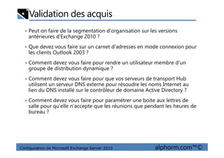 Validation des acquis
• Peut on faire de la segmentation d’organisation sur les versions
antérieures d’Exchange 2010 ?
• Que devez vous faire sur un carnet d’adresses en mode connexion pour
les clients Outlook 2003 ?
• Comment devez vous faire pour rendre un utilisateur membre d’un
groupe de distribution dynamique ?
• Comment devez vous faire pour que vos serveurs de transport Hub
Configuration de Microsoft Exchange Server 2010 alphorm.com™©
• Comment devez vous faire pour que vos serveurs de transport Hub
utilisent un serveur DNS externe pour résoudre les noms Internet au
lien du DNS installé sur le contrôleur de domaine Active Directory ?
• Comment devez vous faire pour paramétrer une boite aux lettres de
salle pour qu’elle n’accepte que les réunions que pendant les heures de
bureau ?
 