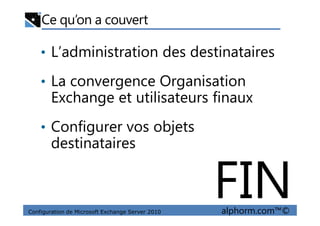 Ce qu’on a couvert
• L’administration des destinataires
• La convergence Organisation
Exchange et utilisateurs finaux
Configuration de Microsoft Exchange Server 2010 alphorm.com™©
• Configurer vos objets
destinataires
FIN
 