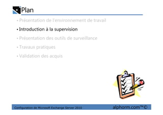 Plan
• Présentation de l’environnement de travail
• Introduction à la supervision
• Présentation des outils de surveillance
• Travaux pratiques
• Validation des acquis
Configuration de Microsoft Exchange Server 2010 alphorm.com™©
• Validation des acquis
 