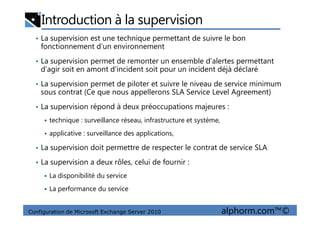 Introduction à la supervision
• La supervision est une technique permettant de suivre le bon
fonctionnement d’un environnement
• La supervision permet de remonter un ensemble d’alertes permettant
d’agir soit en amont d’incident soit pour un incident déjà déclaré
• La supervision permet de piloter et suivre le niveau de service minimum
sous contrat (Ce que nous appellerons SLA Service Level Agreement)
• La supervision répond à deux préoccupations majeures :
Configuration de Microsoft Exchange Server 2010 alphorm.com™©
technique : surveillance réseau, infrastructure et système,
applicative : surveillance des applications,
• La supervision doit permettre de respecter le contrat de service SLA
• La supervision a deux rôles, celui de fournir :
La disponibilité du service
La performance du service
 