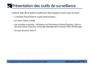 Présentation des outils de surveillance
• Voila la liste de la boite à outils qu’il faut toujours avoir sous la main :
L’interface PowerShell en mode administrateur
Un client Telnet installé
Les consoles suivantes : Utilisateurs et Ordinateurs Active Directory, Sites et
Services Active Directory, Exchange Management Console, DNS, IIS Manager
Un peu de savoir faire ☺
Configuration de Microsoft Exchange Server 2010 alphorm.com™©
 