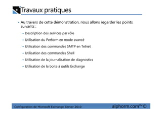 Travaux pratiques
• Au travers de cette démonstration, nous allons regarder les points
suivants :
Description des services par rôle
Utilisation du Perform en mode avancé
Utilisation des commandes SMTP en Telnet
Utilisation des commandes Shell
Configuration de Microsoft Exchange Server 2010 alphorm.com™©
Utilisation de la journalisation de diagnostics
Utilisation de la boite à outils Exchange
 