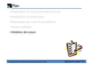 Plan
• Présentation de l’environnement de travail
• Introduction à la supervision
• Présentation des outils de surveillance
• Travaux pratiques
• Validation des acquis
Configuration de Microsoft Exchange Server 2010 alphorm.com™©
• Validation des acquis
 