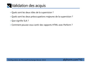 Validation des acquis
• Quels sont les deux rôles de la supervision ?
• Quels sont les deux préoccupations majeures de la supervision ?
• Que signifie SLA ?
• Comment pouvez vous sortir des rapports HTML avec Perform ?
Configuration de Microsoft Exchange Server 2010 alphorm.com™©
 