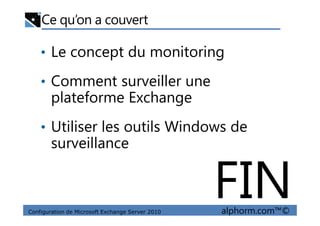 Ce qu’on a couvert
• Le concept du monitoring
• Comment surveiller une
plateforme Exchange
Configuration de Microsoft Exchange Server 2010 alphorm.com™©
• Utiliser les outils Windows de
surveillance
FIN
 