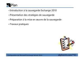 Plan
• Introduction à la sauvegarde Exchange 2010
• Présentation des stratégies de sauvegarde
• Préparation à la mise en œuvre de la sauvegarde
• Travaux pratiques
Configuration de Microsoft Exchange Server 2010 alphorm.com™©
 