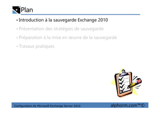 Plan
• Introduction à la sauvegarde Exchange 2010
• Présentation des stratégies de sauvegarde
• Préparation à la mise en œuvre de la sauvegarde
• Travaux pratiques
Configuration de Microsoft Exchange Server 2010 alphorm.com™©
 