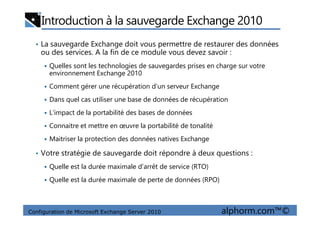 Introduction à la sauvegarde Exchange 2010
• La sauvegarde Exchange doit vous permettre de restaurer des données
ou des services. A la fin de ce module vous devez savoir :
Quelles sont les technologies de sauvegardes prises en charge sur votre
environnement Exchange 2010
Comment gérer une récupération d’un serveur Exchange
Dans quel cas utiliser une base de données de récupération
L’impact de la portabilité des bases de données
Configuration de Microsoft Exchange Server 2010 alphorm.com™©
L’impact de la portabilité des bases de données
Connaitre et mettre en œuvre la portabilité de tonalité
Maitriser la protection des données natives Exchange
• Votre stratégie de sauvegarde doit répondre à deux questions :
Quelle est la durée maximale d’arrêt de service (RTO)
Quelle est la durée maximale de perte de données (RPO)
 