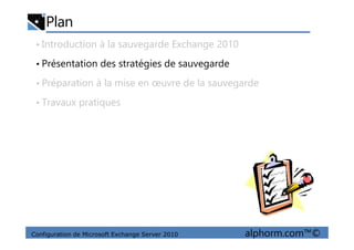 Plan
• Introduction à la sauvegarde Exchange 2010
• Présentation des stratégies de sauvegarde
• Préparation à la mise en œuvre de la sauvegarde
• Travaux pratiques
Configuration de Microsoft Exchange Server 2010 alphorm.com™©
 