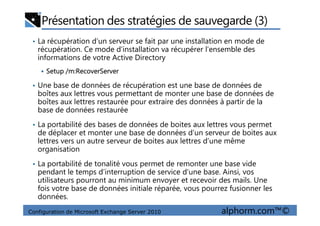 Présentation des stratégies de sauvegarde (3)
• La récupération d’un serveur se fait par une installation en mode de
récupération. Ce mode d’installation va récupérer l’ensemble des
informations de votre Active Directory
Setup /m:RecoverServer
• Une base de données de récupération est une base de données de
boîtes aux lettres vous permettant de monter une base de données de
boîtes aux lettres restaurée pour extraire des données à partir de la
base de données restaurée
Configuration de Microsoft Exchange Server 2010 alphorm.com™©
base de données restaurée
• La portabilité des bases de données de boites aux lettres vous permet
de déplacer et monter une base de données d’un serveur de boites aux
lettres vers un autre serveur de boites aux lettres d’une même
organisation
• La portabilité de tonalité vous permet de remonter une base vide
pendant le temps d’interruption de service d’une base. Ainsi, vos
utilisateurs pourront au minimum envoyer et recevoir des mails. Une
fois votre base de données initiale réparée, vous pourrez fusionner les
données.
 